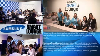 SMART
LOUNGE Samsung Smart Lounge is created at IFA, the world’s leading
trade show for consumer electronics & home appliances, in
Berlin.
Samsung Smart Lounge is a space opened to media personnel including
reporters, IT bloggers, and photographers, offering a convenient
environment for resting, getting refreshed, and generating and organizing
ideas for their articles in a calm atmosphere.
The Samsung team also engages visitors with various events & giveaways
 