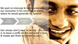 We want to intercept & lightly entertain
our consumer in his evenings at places
where he would generally be spotted
FOOD
STREETS
NEIGHBORH
OODS
PARKS
Our setups don’t need to be big - the idea
is to leave a smile on the consumer’s face
& maybe get them to convert to Jazz
 
