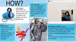 WHATSAPP COMPETITIONS
A special group for this activity will be
created on WHATSAPP. Consumers will
be invited to join the group, take a
picture of themselves and post it on the
group.
The first person to post will win himself
free talktime
LIVE STATUES
Live statues will be
taken to different
places and these will
perform special acts
exclusively for Jazz
users
FREE MEALS
Consumers can be
treated with free
meals from
selected outlets, on
getting recharge
on their Jazz
numbers
LIVE MUSIC
Jazz users can
listen to live music
through Jazz 3G
connection &
lighten up their
gatherings
HOW?
 