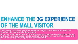 ENHANCE THE 3G EXPERIENCE
OF THE MALL VISITOR
The cheapest way to enhance the experience of Jazz consumers is to triple the
signals at the malls at all urban centers.
No matter what percentage of consumers are Jazz users at one given point of time,
with such enhanced experience to use their favorite apps, they will shine among all
the other users ,generating positive word of mouth
 