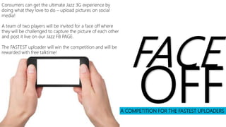 A COMPETITION FOR THE FASTEST UPLOADERS
FACE
OFF
Consumers can get the ultimate Jazz 3G experience by
doing what they love to do – upload pictures on social
media!
A team of two players will be invited for a face off where
they will be challenged to capture the picture of each other
and post it live on our Jazz FB PAGE.
The FASTEST uploader will win the competition and will be
rewarded with free talktime!
 