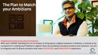 Integrating the Vision of Jazz with its Activations:
With Jazz’s VISION ‘Standing firm on its resolve to bring about a digital revolution in Pakistan, it intends to be
a proponent in making each Pakistani a digital citizen by providing innovative products and solutions’, we aim
to integrate each its Brand activation with more DIGITALIZED and INNVOVATIVE experience
 