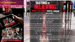 CHALLENGE:
Coca-Cola needed to create a new integrated brand activation campaign, including
packaging design, in-store, out of home and brand experience events, that brought
their new brand message 'Making the Impossible Possible' to life and aligned it with
the new TV ad.
SOLUTION:
An integrated brand activation campaign that connected all the dots between out of
home, in-store, online and TV. The Coke Zero product makes the impossible possible
everyday by giving people that great coke taste with NO sugar! The campaign
needed to focus on the simple idea of making the impossible possible in simple
everyday scenarios to reinforce the product claim.
RESULTS:
Coke managed to successfully connect with the core consumers (18 year old skaters)
and the core shoppers (mums) in a way that helped drive brand awareness and
engagement whilst increasing sales
Case Study Reference:
Coke Zero: Integrated Brand Activation
 