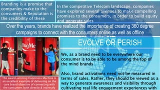 Branding is a promise that
companies make to the
consumers & Reputation is
the credibility of these
promises
In the competitive Telecom landscape, companies
have explored several avenues to make compelling
promises to the consumers, in order to build equity
and generate sales
Over the years, brands have realized the importance of creating 360 degree
campaigns to connect with the consumers online as well as offline
The award-winning Happiness Machine is
an excellent example of delivering on the
core brand objective of connecting with
the consumers both directly & indirectly
EVOLVE OR PERISH
We, as a brand need to be everywhere our
consumer is to be able to be among the top of
the mind brands
Also, brand activations need not be measured in
terms of sales. Rather, they should be viewed as a
way to generate awareness and visibility through
cultivating real life engagement experiences with
 