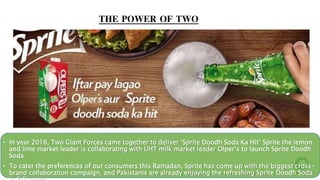 • In year 2016, Two Giant Forces came together to deliver ‘Sprite Doodh Soda Ka Hit’ Sprite the lemon
and lime market leader is collaborating with UHT milk market leader Olper’s to launch Sprite Doodh
Soda
• To cater the preferences of our consumers this Ramadan, Sprite has come up with the biggest cross-
brand collaboration campaign, and Pakistanis are already enjoying the refreshing Sprite Doodh Soda
THE POWER OF TWO
 