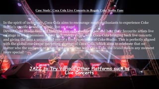 Case Study: Coca Cola Live Concerts to Regale Coke Studio Fans
In
In the spirit of inclusivity, Coca-Cola aims to encourage music enthusiasts to experience Coke
Studio’s specific brand of music, live on stage!
Devout Coke Studio fans will have the rare opportunity to see and hear their favourite artists live
on stage in what promises to be a high energy event, with Coca-Cola bringing back live concerts
and giving the fans a unique and one of a kind experience of Coke Studio. This is perfectly aligned
with the global one-brand marketing strategy of Coca-Cola, which aims to celebrate that no
matter who the audience or what their association with Coca-Cola, the brand makes any moment
more special!
JAZZ to Try Various Other Platforms such as
Live Concerts
 