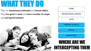 WHAT THEY DO
They are entertainment enthusiasts and internet addicts.
They love sports & music and want to socialize, be unique
and need special treatment
WHERE ARE THEY
HOME
RECREATIONAL ARENAS
CAFÉS
CINEMAS & MALLS
EVENTS
UNIVERSITIES
WHERE ARE WE
INTERCEPTING THEM
HOME
RECREATIONAL ARENAS
CAFÉS
CINEMAS & MALLS
EVENTS
UNIVERSITIES
 