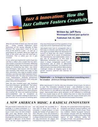 n : Ho w t h e
                            Jazz & Innovatio s Creativity
                           Jazz Cul ture Foster
                                                                                Written by: Jeff Perry
                                                                                Minneapolis-based jazz guitarist
                                                                                Published: Feb 10, 2004

What do you think of when you hear the word           they must find answers to these questions in real
jazz - smoky, candlelit nightclubs? Street            ways that can be implemented and have impact.
performers on the steamy sidewalks of New
                                                      Jazz players have had an unstoppable drive to
Orleans? The swing dance craze? Or do you
                                                      find ways to innovate and they have time and
think of the word as a verb — to “jazz up” a
                                                      time again succeeded. What has allowed for this
presentation for example? What you might not
                                                      success? In large part the music’s innovative
think of first when you hear the word jazz is                                                                 Also available from
                                                      engine is driven by its culture of Individualism.
innovation. That is, unless you are a jazz
                                                      The improvisatory and individualistic nature of
musician.
                                                      jazz asks its practitioners to find ways to
In fact, when you examine the world of jazz you       differentiate themselves from their peers — to
will find a culture and a model that has been,        attain a unique, recognizable sound. Further,
and remains a hot bed of innovation. Reflecting       improvisation asks its artists to differentiate
the definition above, Jazz musicians have a long      themselves from themselves - to sound fresh and
history of introducing new ideas: new forms,          different every time they perform. Both of these
new techniques, new sources, and new styles.          challenges involve an ongoing quest to find
Jazz musicians have found new ways to play            greater resources (internal and external) for
their instruments, new ways to establish unique       expression.
identities, and they have both expanded and re-
invented their roles. The very cornerstone of the
music “improvisation“ demands spontaneous             Innovate – n. To begin or introduce something new;
creativity or “instant innovation” from every jazz    be creative (American Heritage Dictionary)
player every time they perform.
Over the past hundred years, jazz musicians
have been striving to “get different.” The culture   While improvisation is not the only way innovation occurs in jazz, no other is
has them continuously seeking answers to             so stark. This “immediate realization of ideas” - asks individuals to make a
questions such as: “How can I come up with           significant personal statement: to communicate, to tell their story, and to do it
something that is different from what everyone       in the moment. It’s very difficult to hide when the spotlight is so focused on a
else is doing?” Or, “How can I stand out from my     player. Improvisation places great demands on the individual to continually
peers/competitors and be recognized as               find new creative ways to use the abilities they have to make that personal
unique?” Like a business seeking to stand out, if    statement and to do it in a way that both earns the respect of their peers and
jazz musicians are to succeed at standing apart,     connects with their audience. This demand necessitates innovation.


A New American Music, A Radical Innovation
The jazz model is historically new and     not only provide the possibility for a     Musically, the combination of two ingredients,
musically is a radical innovation. It is   new kind of music but a music so           European and African musical traditions, led
not that frequent in history that a new    innovative it would produce at least       to the opportunity for the birth of jazz. These
music is born. Since the time of Bach      double the number of sub styles in less    two traditions melded European harmonic
300+ years ago, Western music has          than 100 years. It has also produced a     and melodic concepts with the rhythmically
seen Baroque, Classical, Romantic, and     long list of players who have developed    advanced musical heritage of Africa. By fusing
Avant-garde musical forms emerge — 4       a unique and personal sound, changed       aspects of both traditions, taking the
sub styles in 300 years. In the United     the way instruments are played, and        strengths of both, new possibilities emerged
States, we had unique ingredients to       invented new ways music is played.         and a musical innovation began.
 