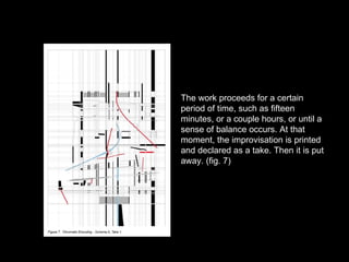 The work proceeds for a certain period of time, such as fifteen minutes, or a couple hours, or until a sense of balance occurs. At that moment, the improvisation is printed and declared as a take. Then it is put away. (fig. 7) 