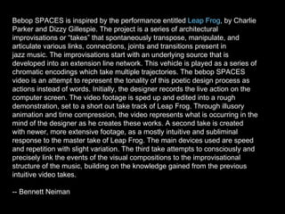 Bebop SPACES is inspired by the performance entitled  Leap Frog , by Charlie Parker and Dizzy Gillespie. The project is a series of architectural improvisations or “takes” that spontaneously transpose, manipulate, and articulate various links, connections, joints and transitions present in jazz music. The improvisations start with an underlying source that is developed into an extension line network. This vehicle is played as a series of chromatic encodings which take multiple trajectories. The bebop SPACES video is an attempt to represent the tonality of this poetic design process as actions instead of words. Initially, the designer records the live action on the computer screen. The video footage is sped up and edited into a rough demonstration, set to a short out take track of Leap Frog. Through illusory animation and time compression, the video represents what is occurring in the mind of the designer as he creates these works. A second take is created with newer, more extensive footage, as a mostly intuitive and subliminal response to the master take of Leap Frog. The main devices used are speed and repetition with slight variation. The third take attempts to consciously and precisely link the events of the visual compositions to the improvisational structure of the music, building on the knowledge gained from the previous intuitive video takes.  -- Bennett Neiman  