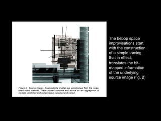 The bebop space improvisations start with the construction of a simple tracing, that in effect, translates the bit-mapped information of the underlying source image (fig. 2) 