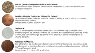 Piedra. (Material Original en Edificación Cultural)
Se encuentra en las paredes delimitadoras del terreno, y como material de piso
en el patio español.
Ladrillo. (Material Original en Edificación Cultural)
Se encuentra en las paredes interiores del local, aunque hayan sufrido un cambio
de coloración a blanco.
Dimensiones: 12cm x 25cm x 6 cm
Sheetrock.
Fue un material para modernizar el espacio, tapando en algunos espacios el
material original de piedras y ladrillos. Se utilizaron en colores blanco y rojo en áreas
communes como el lounge del primer nivel, oficinas, y como material para el
diseño de techo
Tablones de Madera.
Los tabloncillos de madera se utilizaron para mantener la esencia colonial y cálida,
empleada en la escalera, la cava, la tarima/escenario en el patio español y el área
VIP en el Segundo Nivel.
Dimensiones: 0.12 cm x 1.20 m x 0.02 m
 