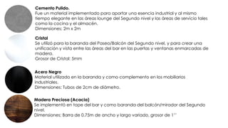 Cemento Pulido.
Fue un material implementado para aportar una esencia industrial y al mismo
tiempo elegante en las áreas lounge del Segundo nivel y las áreas de servicio tales
como la cocina y el almacén.
Dimensiones: 2m x 2m
Cristal
Se utilizó para la baranda del Paseo/Balcón del Segundo nivel, y para crear una
unificación y vista entre las áreas del bar en las puertas y ventanas enmarcadas de
madera.
Grosor de Cristal: 5mm
Acero Negro
Material utilizado en la baranda y como complemento en los mobiliarios
industriales.
Dimensiones: Tubos de 2cm de diámetro.
Madera Preciosa (Acacia)
Se implementó en tope del bar y como baranda del balcón/mirador del Segundo
nivel.
Dimensiones: Barra de 0.75m de ancho y largo variado, grosor de 1’’
 