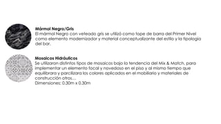 Mármol Negro/Gris
El mármol Negro con veteado gris se utilizó como tope de barra del Primer Nivel
como elemento modernizador y material conceptualizante del estilo y la tipología
del bar.
Mosaicos Hidráulicos
Se utilizaron distintos tipos de mosaicos bajo la tendencia del Mix & Match, para
implementar un elemento focal y novedoso en el piso y al mismo tiempo que
equilibrara y parcilizara los colores aplicados en el mobiliario y materiales de
construcción otros…
Dimensiones: 0.30m x 0.30m
 