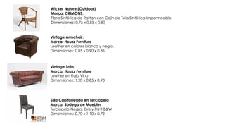 Wicker Nature (Outdoor)
Marca: CRIMONS.
Fibra Sintética de Rattan con Cojín de Tela Sintética Impermeable.
Dimensiones: 0.75 x 0.85 x 0.80
Vintage Armchair.
Marca: Houzz Furniture
Leather en colores blanco y negro.
Dimensiones: 0.85 x 0.90 x 0.85
Vintage Sofa.
Marca: Houzz Furniture
Leather en Rojo Vino
Dimensiones: 1.20 x 0.85 x 0.90
Silla Capitoneado en Terciopelo
Marca: Bodega de Muebles
Terciopelo Negro, Gris y Print B&W
Dimensiones: 0.70 x 1.10 x 0.72
 