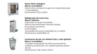 Refrigerador de acero inox.
Marca: Sobrinox
Fabricado en acero inoxidable.
Sistema de enfriamiento de aire forzado.
No produce escarcha.
Puerta Solida.
Tres parrillas de acero inoxidable en su interior.
Dimensiones: 0.69x0.80x2.13
Horno mixto analogico
Marca: La hostelera
Horno mixto compacto a gas con capacidad para
11 bandejadas.
Dimensiones: 0.53 x 0.32m
Lavamanos de pie con sistema Push y caño giratorio
Marca: La hostelera
Pulsador temporizado de fácil accionamiento
mediante el pie/Caño con soporte giratorio.(barra
de bar
Dimensiones: 0.40 x 0.40 x 0.90 m
 