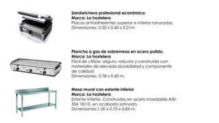 Sandwichera profesional económica
Marca: La hostelera
Placas antiadherentes superior e inferior ranuradas.
Dimensiones: 0.30 x 0.40 x 0.21m
Plancha a gas de sobremesa en acero pulido.
Marca: La hostelera
Fácil de utilizar, segura, robusta y construida con
materiales de elevada durabilidad y componente
de calidad.
Dimensiones: 0.78 x 0.40 m.
Mesa mural con estante inferior
Marca: La hostelera
Estante inferior. Construidas en acero inoxidable AISI-
304 18/10, en acabado satinado.
Dimensiones:1.50 x 0.70 x 0.85 m.
 