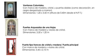 Puertas Arqueadas de una Hojas
Con marco de madera y visores de cristal.
Dimensiones: 3.50 x 1.20 m
Ventanas Coloniales.
Con marco de madera, cristal, y puertas dobles (como decoración, en
negro desgastado a marron)
Dimensiones: 1.20 x 3.50 m (Altura de 0.40m desde el N.P.T.)
Puerta tipo frances de cristal y medara/ Puerta principal
Con marco de madera y visores de cristal.
Dimensiones: 3.45 x 2.10 m
 