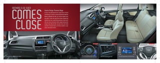 Go all out. The sophisticated futuristic cockpit interiors of the all
new Honda Jazz are based on innovative Man Maximum Machine
Minimum philosophy that offers you the best-in-segment space
and comfort. It comes with state-of-the-art features designed and
perfected to give you a superb driving experience. Enjoy auto AC
with touch screen control panel, leather wrapped steering wheel
and gear knob, advanced audio, instrument cluster and a whole
assortment of awesome features, all laid out perfectly in super
spacious and premium interiors.
Interior Design: Premium Beige
Premium & Spacious Beige Interiors
COMES
CLOSE
NOTHING ELSE EVEN
Steering Mounted Audio,
Hands Free Telephone Controls & Paddle Shift#
12.7 cm(5") Integrated Audio with iPod ConnectivityAuto AC with Touchscreen Control PanelPremium Dashboard with Advanced Driver Interface
Advanced Multi-Information Combination Meter,
Eco Assist System with Inbuilt Ambient Meter Rings#
FIRST IN SEGMENT FIRST IN SEGMENT
#
FIRST IN SEGMENT
#
 