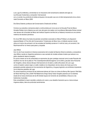 Luis Lugo Su brillantez y emotividad an al virtuosismo del romanticismo dedante del siglo xix
Leo Brouwer Guitarrista y compositor internacional
con un sonido muy profundo el artista enriquece a la escuela rusa con el clido temperamento de su tierra
natal Concierto en Mosc 2009
Dra Elena Dolenko profesora del Conservatorio Chaikovski de Mosc
Comenz sus estudios a temprana edad y continundolos por once aos en la Escuela Proal de Msica
Amadeo Roldan de la Habana sus prim aos del piano los realizo con la profesora Mercedes Estvez (actual
vise decana de la facultad de Msica del Instituto Superior de Arte de La Habana) iniciando as una carrera
meterica de estudios piansticos
En el ao1983 obtuvo los ttulos de pianista concertista Licenciado en Msica Profesor y la disposicin
especial Master of Fine Arts del Conservatorio Tchaikovsky de Mosc tras un brillante examen donde
obtuvo el mximo de puntuacin con las sonatas de Scarlatty sonata en h moll de Liszt y el concierto 3 de
Rachmaninoff en re menor para piano y orquesta
Jezz Milner
Con ms de 8 aos tocando en diversos escenarios de la ciudad de Buenos Aires la cantante y compositora
Jezz Milner nacida en Argentina pertenece a esa camada de noveles artistas innatos que seduce a su
pblico destilando talento energtico
En pocos meses se ha ido presentado en escenarios de gran prestigio nacional como la sala Piazzola del
Auditrium de mar de la plata en The CubanEperienceExtravagance con la difcil y peculiar obra Horizonte
de Vangelis y obras clsicas del jazz internacional con el sabor y estilo afrocubano de Luis Lugo
Junto al maestro cubano logro un estilo notable en la interpretacin de los clsicos de Cuba que le ha
granjeado grandes aplausos en los escenarios de Argentina y Uruguay logrando una simbiosis impactante
con el discurso pianstico de Lugo
Su actual repertorio proviene de las tradiciones latinas de Cuba con obras de Benny Mor Ignacio Villa Bola
de Nieve Nat King Cole y Edith Piaf Matamoros Singo Garay hasta Vangelis pasando por la soberbia
dcada de la msica americana de los 90 dndole toques de momento de sensibilidad y frescura a las
tradiciones musicales
Esta versatilidad la hacen sensible y abierta a lo nuevo y sus desafos haciendo que su msica evoque
imgenes slidas y llena de profundos sentimientos
 