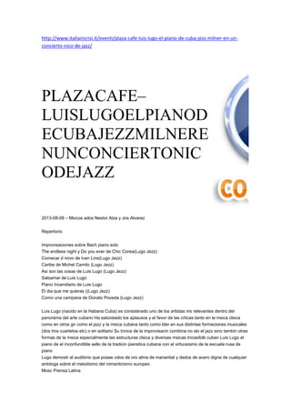 http://www.italiaincrisi.it/eventi/plaza-cafe-luis-lugo-el-piano-de-cuba-jezz-milner-en-un-
concierto-nico-de-jazz/
25
PLAZACAFE–
LUISLUGOELPIANOD
ECUBAJEZZMILNERE
NUNCONCIERTONIC
ODEJAZZ
2013-08-08 – Msicos ados Nestor Alza y Jos Alvarez
Repertorio
Improvisaciones sobre Bach piano solo
The endless night y Do you ever de Chic Corea(Lugo Jezz)
Comecar d novo de Ivan Lins(Lugo Jezz)
Caribe de Michel Camilo (Lugo Jezz)
Asi son las cosas de Luis Lugo (Lugo Jezz)
Salsamar de Luis Lugo
Piano Incendiario de Luis Lugo
El dia que me quieras ((Lugo Jezz)
Como una campana de Donato Poveda (Lugo Jezz)
Luis Lugo (nacido en la Habana Cuba) es considerado uno de los artistas ms relevantes dentro del
panorama del arte cubano Ha saboreado los aplausos y el favor de las crticas tanto en la msica clsica
como en otros gn como el jazz y la msica cubana tanto como lder en sus distintas formaciones musicales
(dos tros cuartetos etc) o en solitario Su tcnica de la improvisacin combina no slo el jazz sino tambin otras
formas de la msica especialmente las estructuras clsica y diversas msicas tnicasfolk cuban Luis Lugo el
piano de el inconfundible sello de la tradicin pianstica cubana con el virtuosismo de la escuela rusa de
piano
Lugo demostr al auditorio que posee odos de oro alma de manantial y dedos de acero digna de cualquier
antologa sobre el melodismo del romanticismo europeo
Mosc Prensa Latina
 