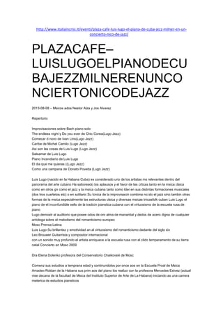 http://www.italiaincrisi.it/eventi/plaza-cafe-luis-lugo-el-piano-de-cuba-jezz-milner-en-un-
concierto-nico-de-jazz/JUL
25
PLAZACAFE–
LUISLUGOELPIANODECU
BAJEZZMILNERENUNCO
NCIERTONICODEJAZZ
2013-08-08 – Msicos ados Nestor Alza y Jos Alvarez
Repertorio
Improvisaciones sobre Bach piano solo
The endless night y Do you ever de Chic Corea(Lugo Jezz)
Comecar d novo de Ivan Lins(Lugo Jezz)
Caribe de Michel Camilo (Lugo Jezz)
Asi son las cosas de Luis Lugo (Lugo Jezz)
Salsamar de Luis Lugo
Piano Incendiario de Luis Lugo
El dia que me quieras ((Lugo Jezz)
Como una campana de Donato Poveda (Lugo Jezz)
Luis Lugo (nacido en la Habana Cuba) es considerado uno de los artistas ms relevantes dentro del
panorama del arte cubano Ha saboreado los aplausos y el favor de las crticas tanto en la msica clsica
como en otros gn como el jazz y la msica cubana tanto como lder en sus distintas formaciones musicales
(dos tros cuartetos etc) o en solitario Su tcnica de la improvisacin combina no slo el jazz sino tambin otras
formas de la msica especialmente las estructuras clsica y diversas msicas tnicasfolk cuban Luis Lugo el
piano de el inconfundible sello de la tradicin pianstica cubana con el virtuosismo de la escuela rusa de
piano
Lugo demostr al auditorio que posee odos de oro alma de manantial y dedos de acero digna de cualquier
antologa sobre el melodismo del romanticismo europeo
Mosc Prensa Latina
Luis Lugo Su brillantez y emotividad an al virtuosismo del romanticismo dedante del siglo xix
Leo Brouwer Guitarrista y compositor internacional
con un sonido muy profundo el artista enriquece a la escuela rusa con el clido temperamento de su tierra
natal Concierto en Mosc 2009
Dra Elena Dolenko profesora del Conservatorio Chaikovski de Mosc
Comenz sus estudios a temprana edad y continundolos por once aos en la Escuela Proal de Msica
Amadeo Roldan de la Habana sus prim aos del piano los realizo con la profesora Mercedes Estvez (actual
vise decana de la facultad de Msica del Instituto Superior de Arte de La Habana) iniciando as una carrera
meterica de estudios piansticos
 
