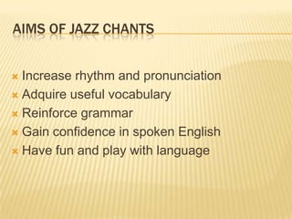 AIMS OF JAZZ CHANTS
? Increase rhythm and pronunciation
? Adquire useful vocabulary
? Reinforce grammar
? Gain confidence in spoken English
? Have fun and play with language
 