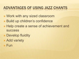 ADVANTAGES OF USING JAZZ CHANTS
? Work with any sized classroom
? Build up childrens confidence
? Help create a sense of achievement and
success
? Develop fluidity
? Add variety
? Fun
 