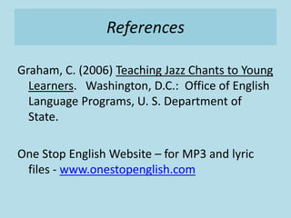 References
Graham, C. (2006) Teaching Jazz Chants to Young
Learners. Washington, D.C.: Office of English
Language Programs, U. S. Department of
State.
One Stop English Website – for MP3 and lyric
files - www.onestopenglish.com
 
