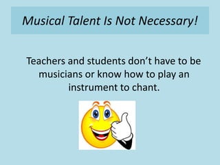 Musical Talent Is Not Necessary!
Teachers and students don’t have to be
musicians or know how to play an
instrument to chant.
 