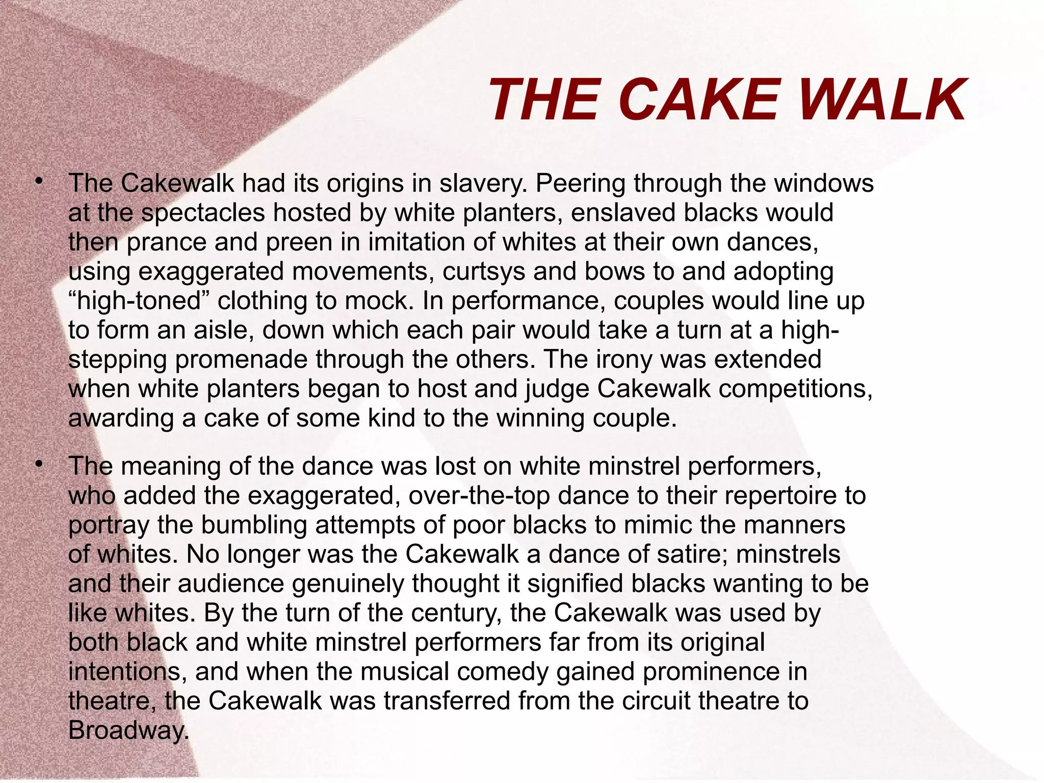 THE CAKE WALK

The Cakewalk had its origins in slavery. Peering through the windows
at the spectacles hosted by white planters, enslaved blacks would
then prance and preen in imitation of whites at their own dances,
using exaggerated movements, curtsys and bows to and adopting
“high-toned” clothing to mock. In performance, couples would line up
to form an aisle, down which each pair would take a turn at a high-
stepping promenade through the others. The irony was extended
when white planters began to host and judge Cakewalk competitions,
awarding a cake of some kind to the winning couple.

The meaning of the dance was lost on white minstrel performers,
who added the exaggerated, over-the-top dance to their repertoire to
portray the bumbling attempts of poor blacks to mimic the manners
of whites. No longer was the Cakewalk a dance of satire; minstrels
and their audience genuinely thought it signified blacks wanting to be
like whites. By the turn of the century, the Cakewalk was used by
both black and white minstrel performers far from its original
intentions, and when the musical comedy gained prominence in
theatre, the Cakewalk was transferred from the circuit theatre to
Broadway.
 