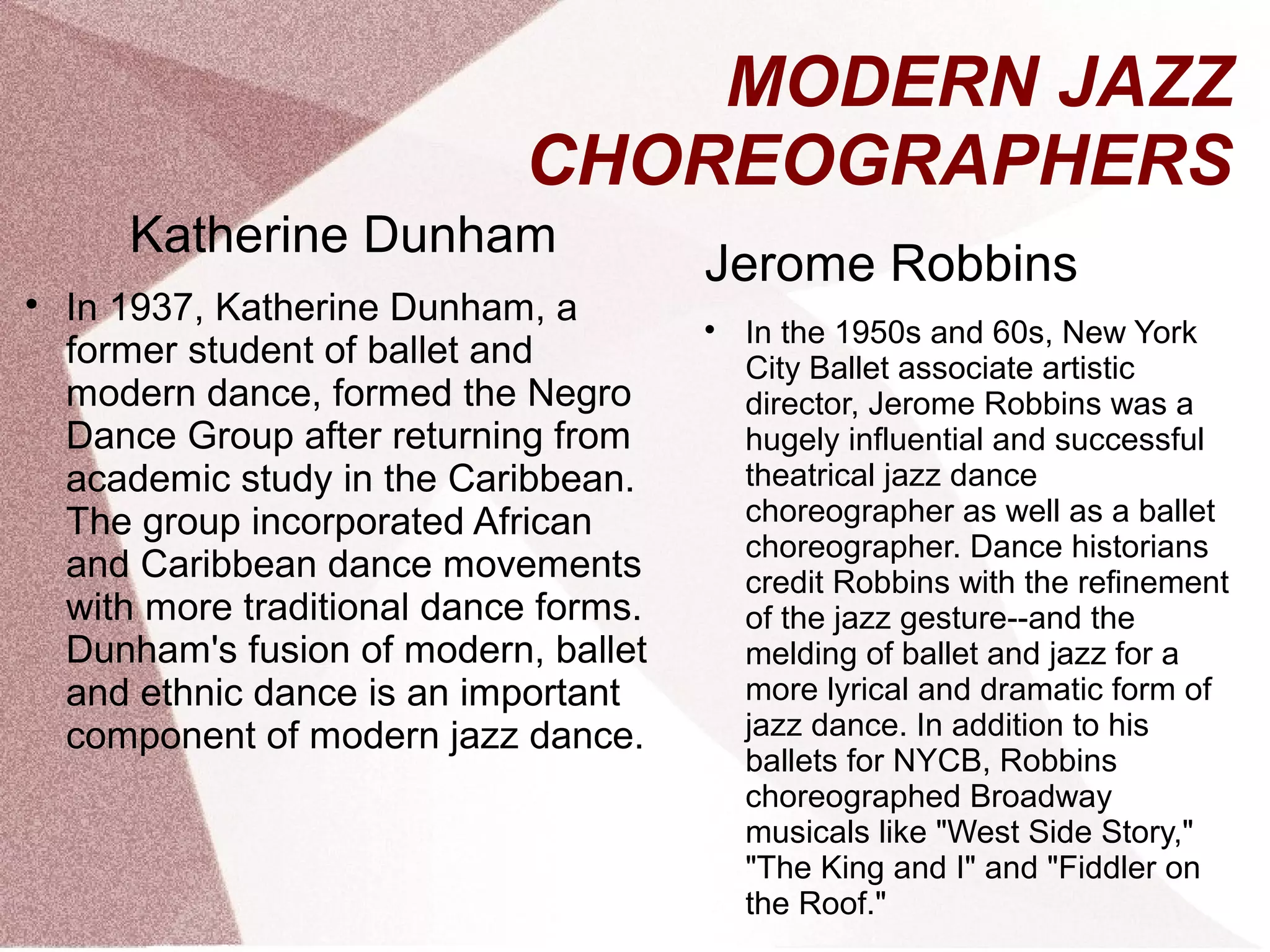 MODERN JAZZ
CHOREOGRAPHERS
Katherine Dunham

In 1937, Katherine Dunham, a
former student of ballet and
modern dance, formed the Negro
Dance Group after returning from
academic study in the Caribbean.
The group incorporated African
and Caribbean dance movements
with more traditional dance forms.
Dunham's fusion of modern, ballet
and ethnic dance is an important
component of modern jazz dance.
Jerome Robbins

In the 1950s and 60s, New York
City Ballet associate artistic
director, Jerome Robbins was a
hugely influential and successful
theatrical jazz dance
choreographer as well as a ballet
choreographer. Dance historians
credit Robbins with the refinement
of the jazz gesture--and the
melding of ballet and jazz for a
more lyrical and dramatic form of
jazz dance. In addition to his
ballets for NYCB, Robbins
choreographed Broadway
musicals like "West Side Story,"
"The King and I" and "Fiddler on
the Roof."
 