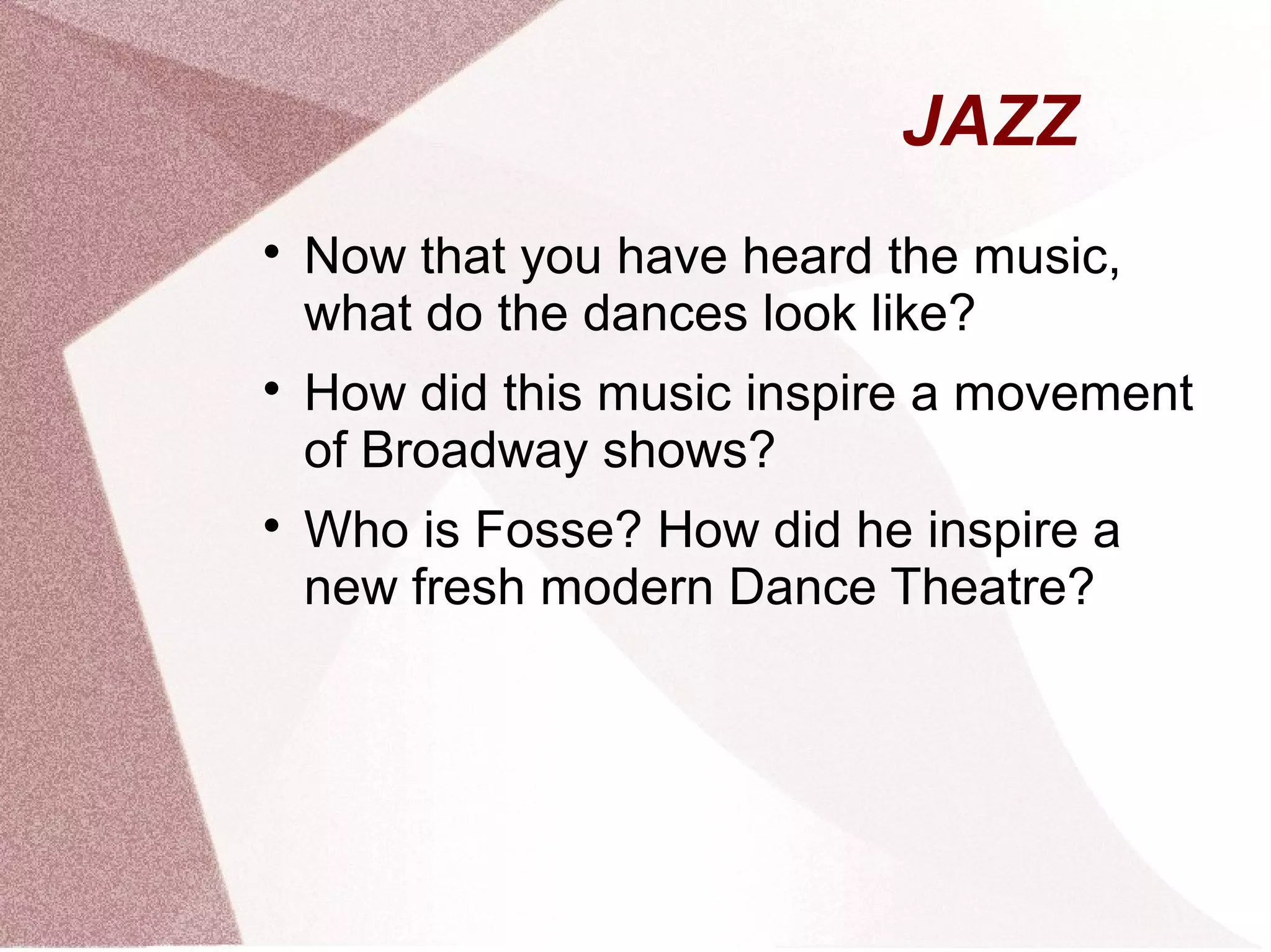 JAZZ

Now that you have heard the music,
what do the dances look like?

How did this music inspire a movement
of Broadway shows?

Who is Fosse? How did he inspire a
new fresh modern Dance Theatre?
 