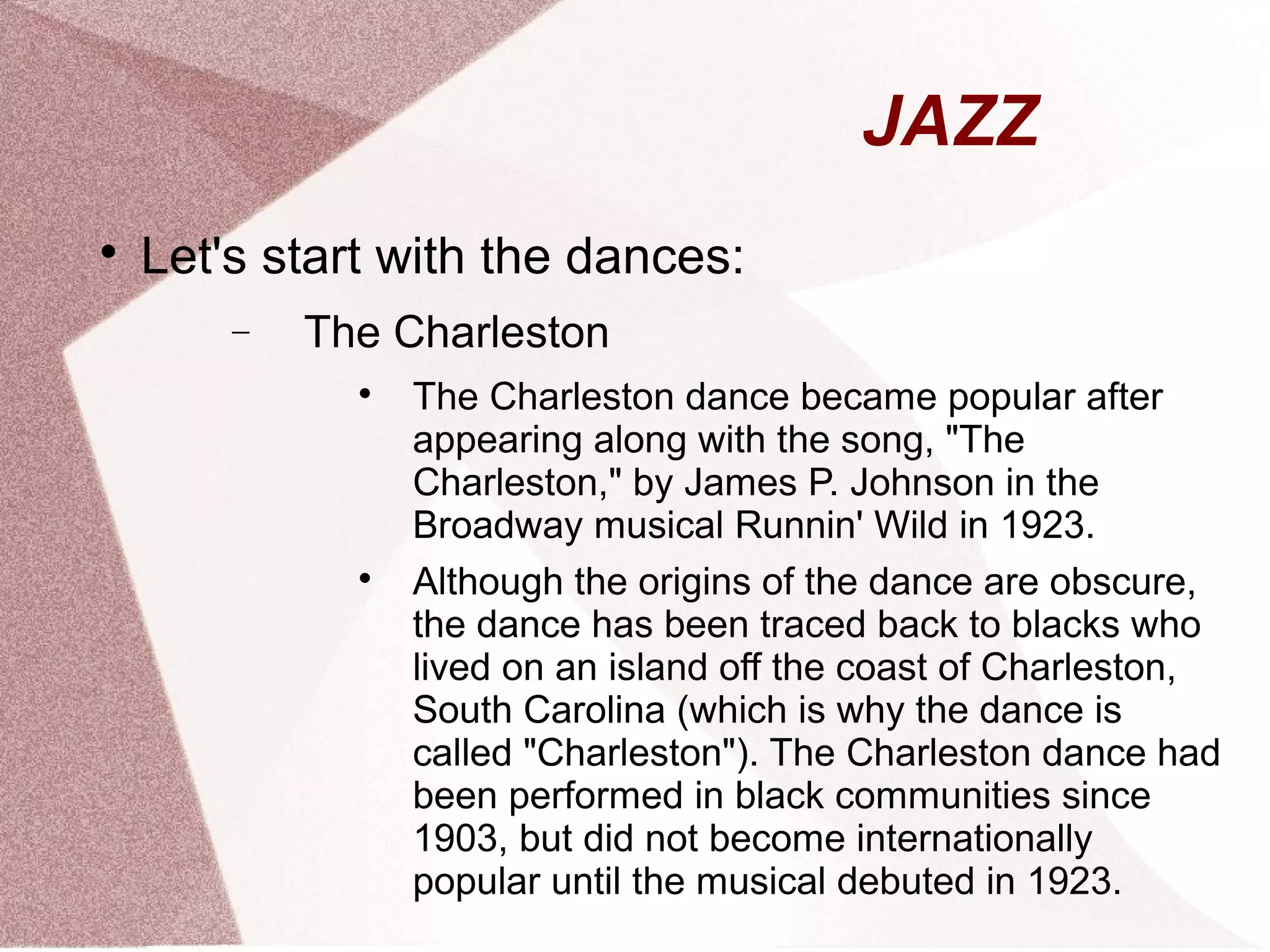 JAZZ

Let's start with the dances:
− The Charleston

The Charleston dance became popular after
appearing along with the song, "The
Charleston," by James P. Johnson in the
Broadway musical Runnin' Wild in 1923.

Although the origins of the dance are obscure,
the dance has been traced back to blacks who
lived on an island off the coast of Charleston,
South Carolina (which is why the dance is
called "Charleston"). The Charleston dance had
been performed in black communities since
1903, but did not become internationally
popular until the musical debuted in 1923.
 