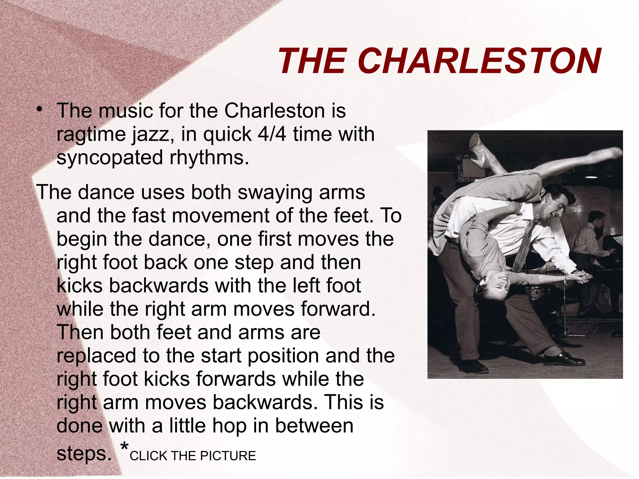 THE CHARLESTON

The music for the Charleston is
ragtime jazz, in quick 4/4 time with
syncopated rhythms.
The dance uses both swaying arms
and the fast movement of the feet. To
begin the dance, one first moves the
right foot back one step and then
kicks backwards with the left foot
while the right arm moves forward.
Then both feet and arms are
replaced to the start position and the
right foot kicks forwards while the
right arm moves backwards. This is
done with a little hop in between
steps. *CLICK THE PICTURE
 