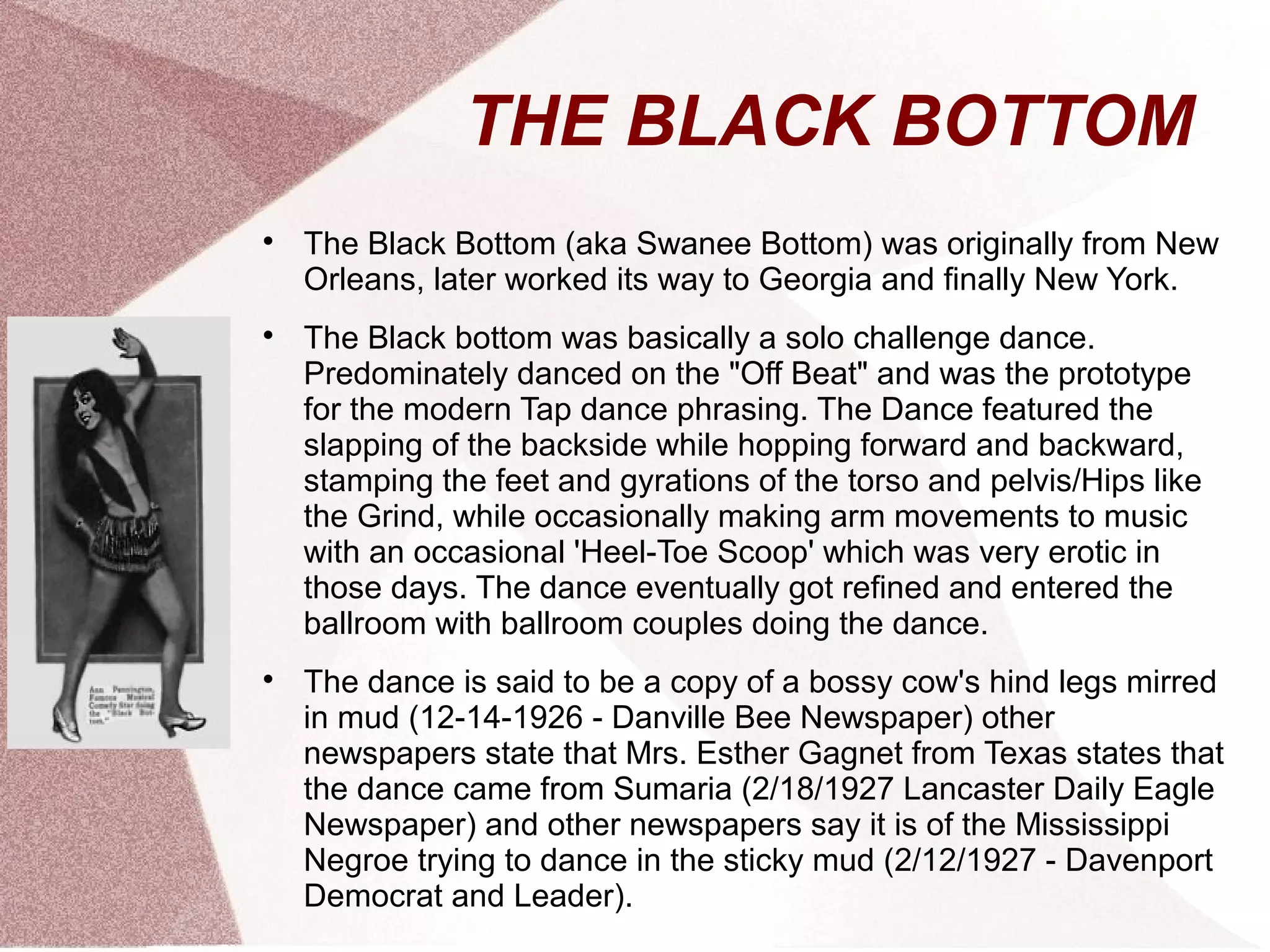 THE BLACK BOTTOM

The Black Bottom (aka Swanee Bottom) was originally from New
Orleans, later worked its way to Georgia and finally New York.

The Black bottom was basically a solo challenge dance.
Predominately danced on the "Off Beat" and was the prototype
for the modern Tap dance phrasing. The Dance featured the
slapping of the backside while hopping forward and backward,
stamping the feet and gyrations of the torso and pelvis/Hips like
the Grind, while occasionally making arm movements to music
with an occasional 'Heel-Toe Scoop' which was very erotic in
those days. The dance eventually got refined and entered the
ballroom with ballroom couples doing the dance.

The dance is said to be a copy of a bossy cow's hind legs mirred
in mud (12-14-1926 - Danville Bee Newspaper) other
newspapers state that Mrs. Esther Gagnet from Texas states that
the dance came from Sumaria (2/18/1927 Lancaster Daily Eagle
Newspaper) and other newspapers say it is of the Mississippi
Negroe trying to dance in the sticky mud (2/12/1927 - Davenport
Democrat and Leader).
 