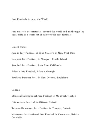 Jazz Festivals Around the World
Jazz music is celebrated all around the world and all through the
year. Here is a small list of some of the best festivals.
United States
Jazz in July Festival, at 92nd Street Y in New York City
Newport Jazz Festival, in Newport, Rhode Island
Stanford Jazz Festival, Palo Alto, California
Atlanta Jazz Festival, Atlanta, Georgia
Satchmo Summer Fest, in New Orleans, Louisiana
Canada
Montreal International Jazz Festival in Montreal, Quebec
Ottawa Jazz Festival, in Ottawa, Ontario
Toronto Downtown Jazz Festival in Toronto, Ontario
Vancouver International Jazz Festival in Vancouver, British
Columbia
 