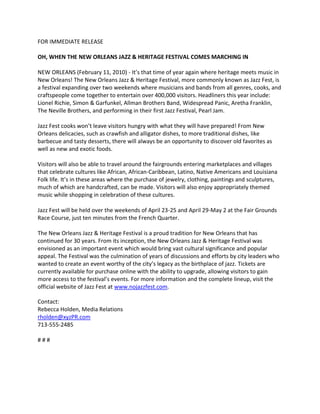 FOR IMMEDIATE RELEASE

OH, WHEN THE NEW ORLEANS JAZZ & HERITAGE FESTIVAL COMES MARCHING IN

NEW ORLEANS (February 11, 2010) - It’s that time of year again where heritage meets music in
New Orleans! The New Orleans Jazz & Heritage Festival, more commonly known as Jazz Fest, is
a festival expanding over two weekends where musicians and bands from all genres, cooks, and
craftspeople come together to entertain over 400,000 visitors. Headliners this year include:
Lionel Richie, Simon & Garfunkel, Allman Brothers Band, Widespread Panic, Aretha Franklin,
The Neville Brothers, and performing in their first Jazz Festival, Pearl Jam.

Jazz Fest cooks won’t leave visitors hungry with what they will have prepared! From New
Orleans delicacies, such as crawfish and alligator dishes, to more traditional dishes, like
barbecue and tasty desserts, there will always be an opportunity to discover old favorites as
well as new and exotic foods.

Visitors will also be able to travel around the fairgrounds entering marketplaces and villages
that celebrate cultures like African, African-Caribbean, Latino, Native Americans and Louisiana
Folk life. It’s in these areas where the purchase of jewelry, clothing, paintings and sculptures,
much of which are handcrafted, can be made. Visitors will also enjoy appropriately themed
music while shopping in celebration of these cultures.

Jazz Fest will be held over the weekends of April 23-25 and April 29-May 2 at the Fair Grounds
Race Course, just ten minutes from the French Quarter.

The New Orleans Jazz & Heritage Festival is a proud tradition for New Orleans that has
continued for 30 years. From its inception, the New Orleans Jazz & Heritage Festival was
envisioned as an important event which would bring vast cultural significance and popular
appeal. The Festival was the culmination of years of discussions and efforts by city leaders who
wanted to create an event worthy of the city’s legacy as the birthplace of jazz. Tickets are
currently available for purchase online with the ability to upgrade, allowing visitors to gain
more access to the festival’s events. For more information and the complete lineup, visit the
official website of Jazz Fest at www.nojazzfest.com.

Contact:
Rebecca Holden, Media Relations
rholden@xyzPR.com
713-555-2485

###
 