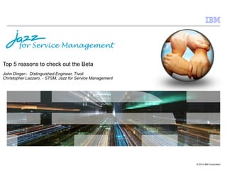 for Service Management

Top 5 reasons to check out the Beta
John Dinger– Distinguished Engineer, Tivoli
Christopher Lazzaro, - STSM, Jazz for Service Management




                                                           © 2012 IBM Corporation
 