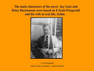 The main characters of the novel  Jay Gatz and Daisy Buchannan were based on F.Scott Fitzgerald and his wife in real life, Zelda.  F. Scott Fitzgerald Source: Library of Congress – American Memory 