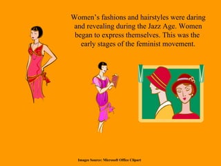 Women’s fashions and hairstyles were daring and revealing during the Jazz Age. Women began to express themselves. This was the  early stages of the feminist movement. Images Source: Microsoft Office Clipart 