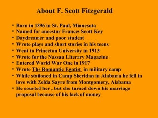 Born in 1896 in St. Paul, Minnesota Named for ancestor Frances Scott Key Daydreamer and poor student Wrote plays and short stories in his teens Went to Princeton University in 1913 Wrote for the Nassau Literary Magazine  Entered World War One in 1917 Wrote  The Romantic Egotist  in military camp While stationed in Camp Sheridan in Alabama he fell in love with Zelda Sayre from Montgomery, Alabama He courted her , but she turned down his marriage proposal because of his lack of money About F. Scott Fitzgerald 