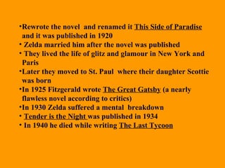 Rewrote the novel  and renamed it  This Side of Paradise  and it was published in 1920 Zelda married him after the novel was published They lived the life of glitz and glamour in New York and Paris  Later they moved to St. Paul  where their daughter Scottie was born  In 1925 Fitzgerald wrote  The Great Gatsby  (a nearly flawless novel according to critics) In 1930 Zelda suffered a mental  breakdown  Tender is the Night  was published in 1934 In 1940 he died while writing  The Last Tycoon   