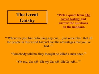 “’ Whenever you like criticizing any one,…just remember  that all the people in this world haven’t had the advantages that you’ve had.”’’ “ Somebody told me they thought he killed a man once.”’ “ Oh my, Ga-od!  Oh my Ga-od!  Oh Ga-od!…”’ * Pick a quote from  The Great Gatsby  and  answer the questions  on the handout . The Great Gatsby 