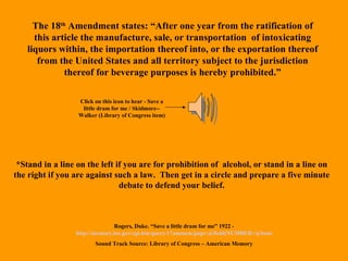 The 18 th  Amendment states: “After one year from the ratification of this article the manufacture, sale, or transportation  of intoxicating liquors within, the importation thereof into, or the exportation thereof from the United States and all territory subject to the jurisdiction thereof for beverage purposes is hereby prohibited.” *Stand in a line on the left if you are for prohibition of  alcohol, or stand in a line on the right if you are against such a law.  Then get in a circle and prepare a five minute debate to defend your belief. Rogers, Duke. “Save a little dram for me” 1922 -  http://memory.loc.gov/cgi-bin/query/r?ammem/papr:@field(NUMBER+@band(edrs+50976l)) Sound Track Source: Library of Congress – American Memory Click on this icon to hear - Save a little dram for me / Skidmore--Walker (Library of Congress item) 