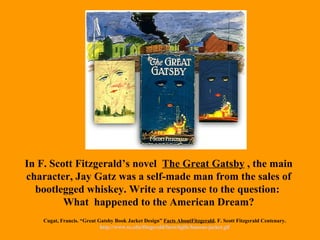 In F. Scott Fitzgerald’s novel  The Great Gatsby  , the main character, Jay Gatz was a self-made man from the sales of bootlegged whiskey. Write a response to the question:  What  happened to the American Dream? Cugat, Francis. “Great Gatsby Book Jacket Design”  Facts AboutFitzgerald . F. Scott Fitzgerald Centenary.  http://www.sc.edu/fitzgerald/facts/6gifs/famous-jacket.gif   