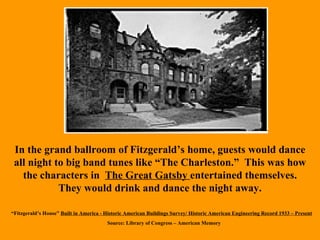 In the grand ballroom of Fitzgerald’s home, guests would dance all night to big band tunes like “The Charleston.”  This was how the characters in  The Great Gatsby  entertained themselves. They would drink and dance the night away. “ Fitzgerald’s House”  Built in America - Historic American Buildings Survey/ Historic American Engineering Record 1933 – Present Source: Library of Congress – American Memory 