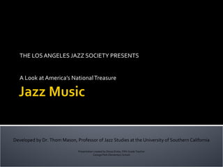 THE LOS ANGELES JAZZ SOCIETY PRESENTS


   A Look at America’s National Treasure




Developed by Dr. Thom Mason, Professor of Jazz Studies at the University of Southern California

                               Presentation created by Dessa Drake, Fifth Grade Teacher
                                           Canoga Park Elementary School
 