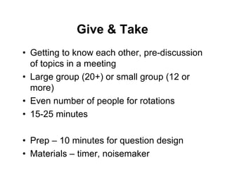 Give & Take
• Getting to know each other, pre-discussion
of topics in a meeting
• Large group (20+) or small group (12 or
more)
• Even number of people for rotations
• 15-25 minutes
• Prep – 10 minutes for question design
• Materials – timer, noisemaker
 