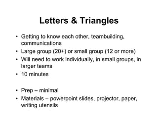 Letters & Triangles
• Getting to know each other, teambuilding,
communications
• Large group (20+) or small group (12 or more)
• Will need to work individually, in small groups, in
larger teams
• 10 minutes
• Prep – minimal
• Materials – powerpoint slides, projector, paper,
writing utensils
 